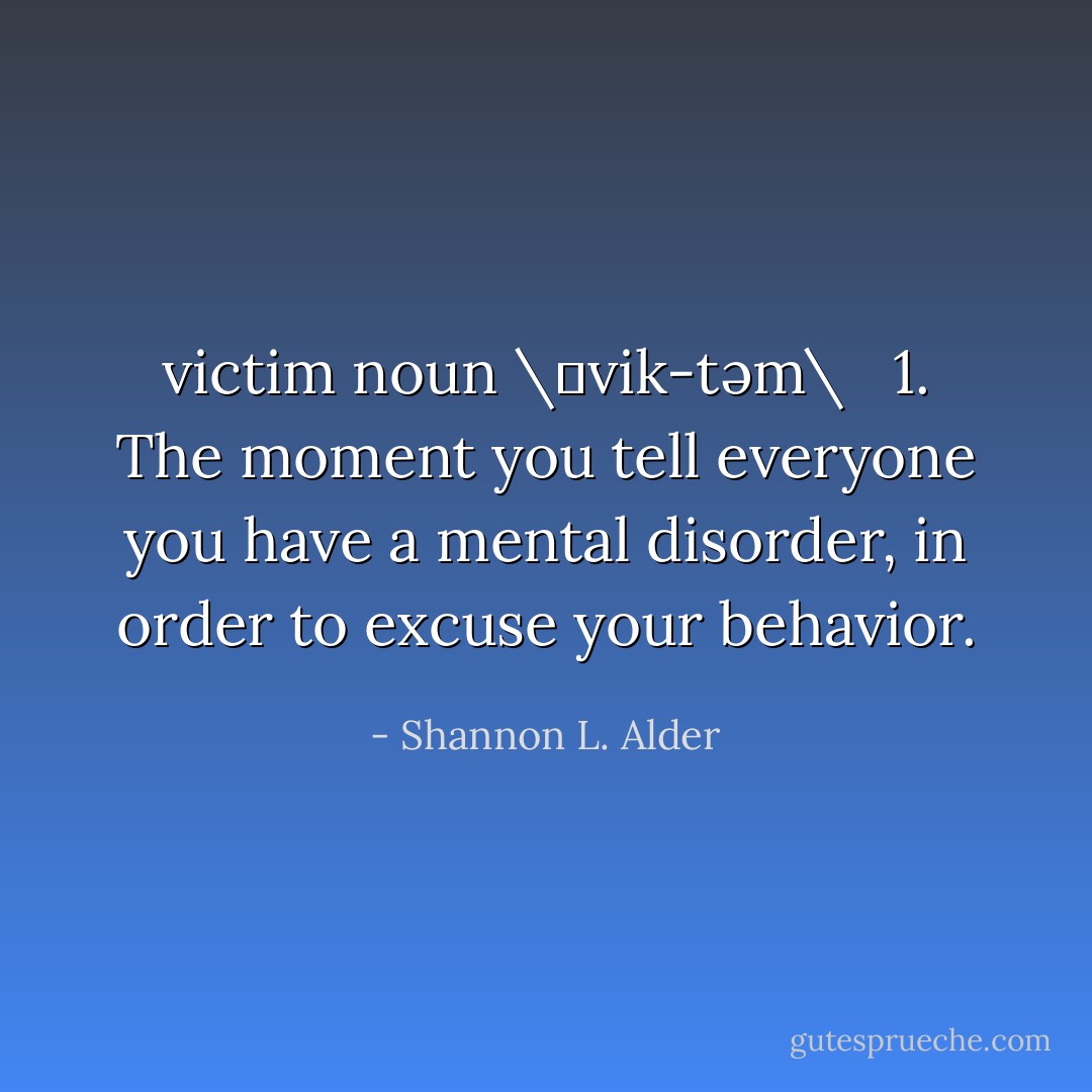 victim<br />noun \ˈvik-təm\ <br /><br />1. The moment you tell everyone you have a mental disorder, in order to excuse your behavior. - Shannon L. Alder