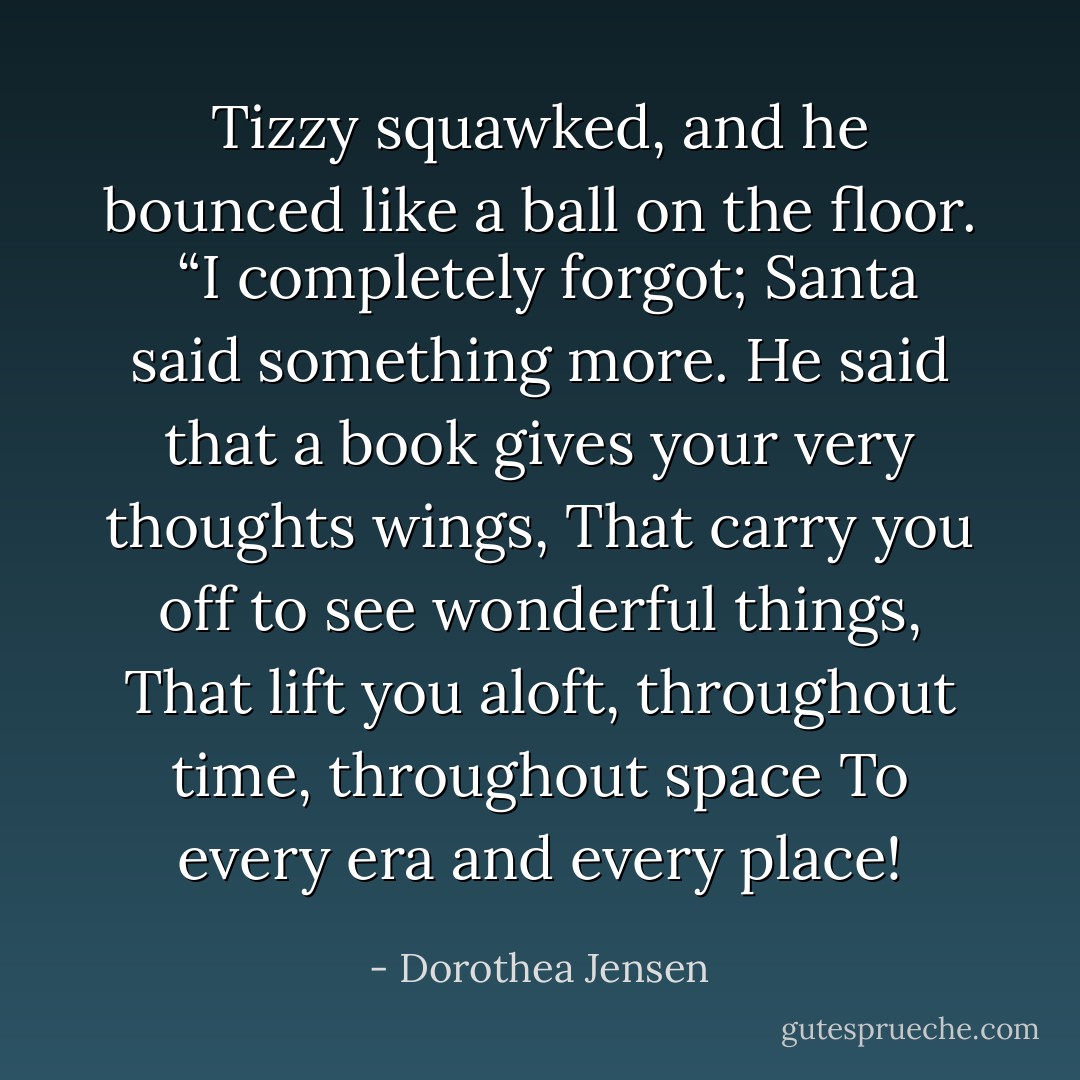Tizzy squawked, and he bounced like a ball on the floor.<br /> “I completely forgot; Santa said something more.<br />He said that a book gives your very thoughts wings,<br />That carry you off to see wonderful things,<br />That lift you aloft, throughout time, throughout space<br />To every era and every place! - Dorothea Jensen