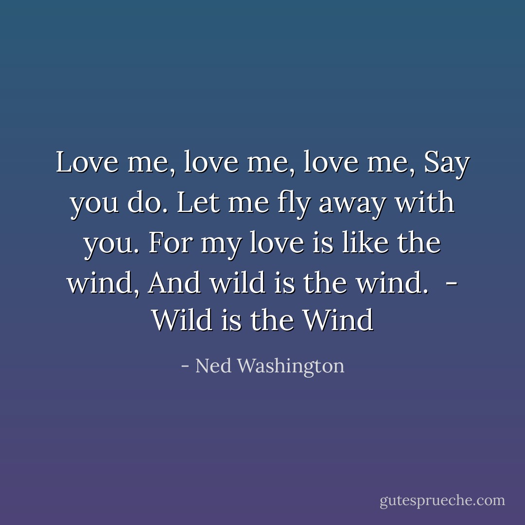 Love me, love me, love me,<br />Say you do.<br />Let me fly away with you.<br />For my love is like the wind,<br />And wild is the wind.<br /><br />- <i>Wild is the Wind</i> - Ned Washington