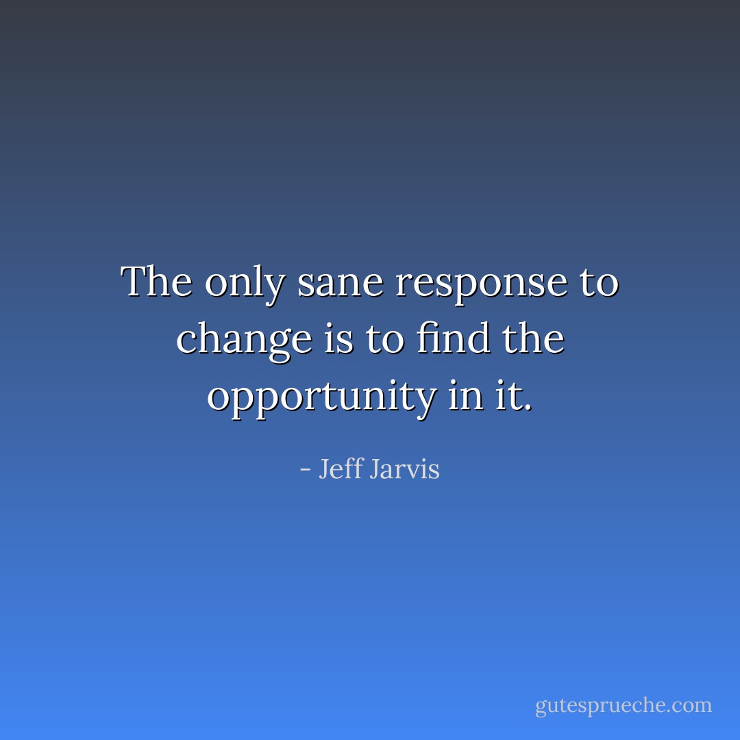The only sane response to change is to find the opportunity in it. - Jeff Jarvis