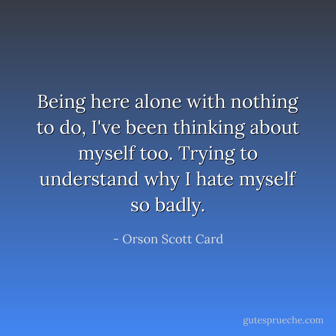Being here alone with nothing to do, I've been thinking about myself too. Trying to understand why I hate myself so badly. - Orson Scott Card
