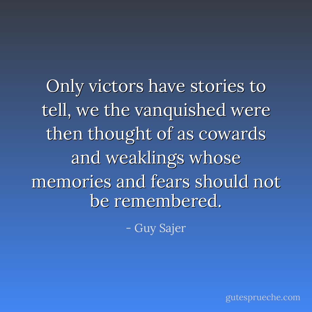 Only victors have stories to tell,<br />we the vanquished were then thought of<br />as cowards and weaklings whose memories<br />and fears should not be remembered. - Guy Sajer