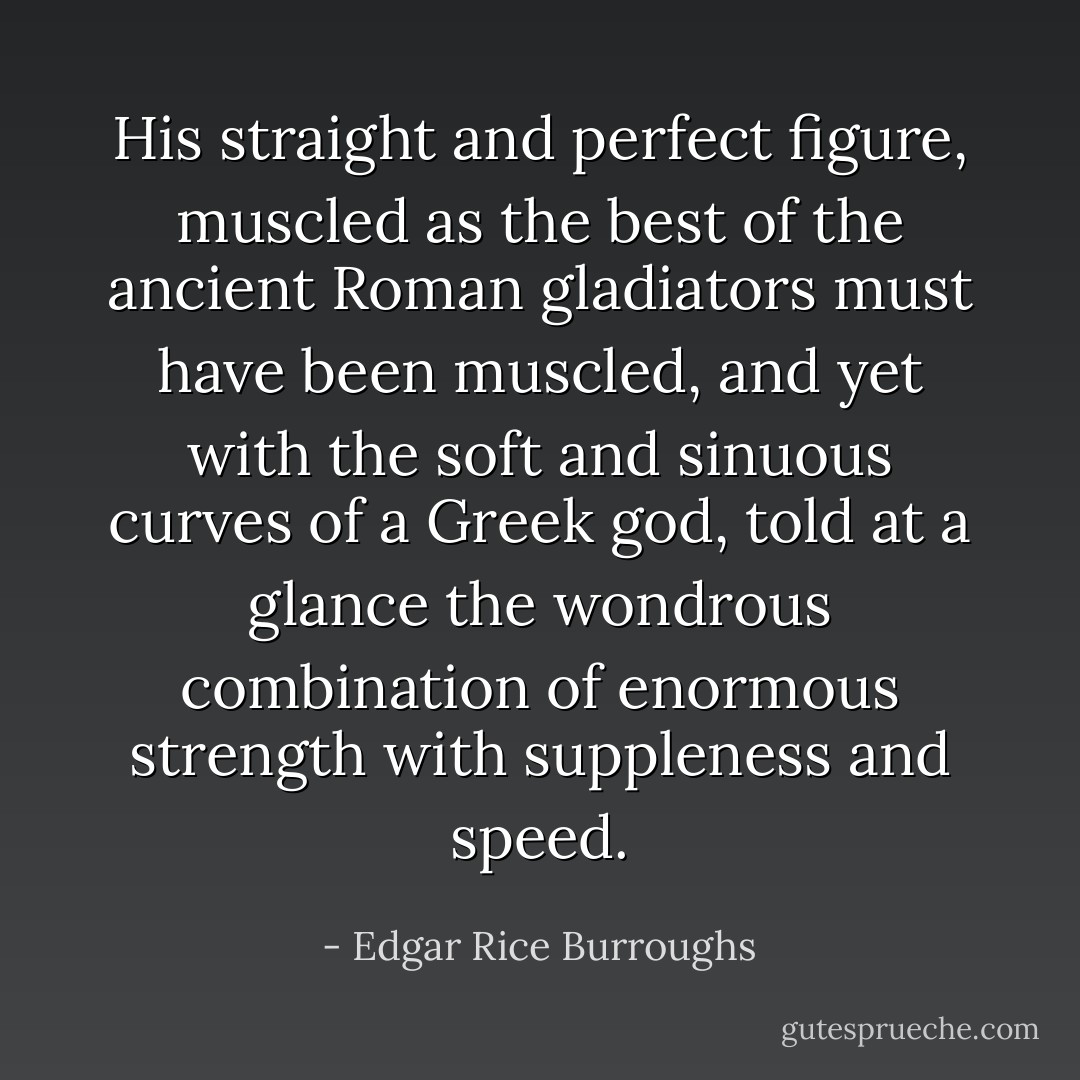 His straight and perfect figure, muscled as the best of the ancient Roman gladiators must have been muscled, and yet with the soft and sinuous curves of a Greek god, told at a glance the wondrous combination of enormous strength with suppleness and speed. - Edgar Rice Burroughs