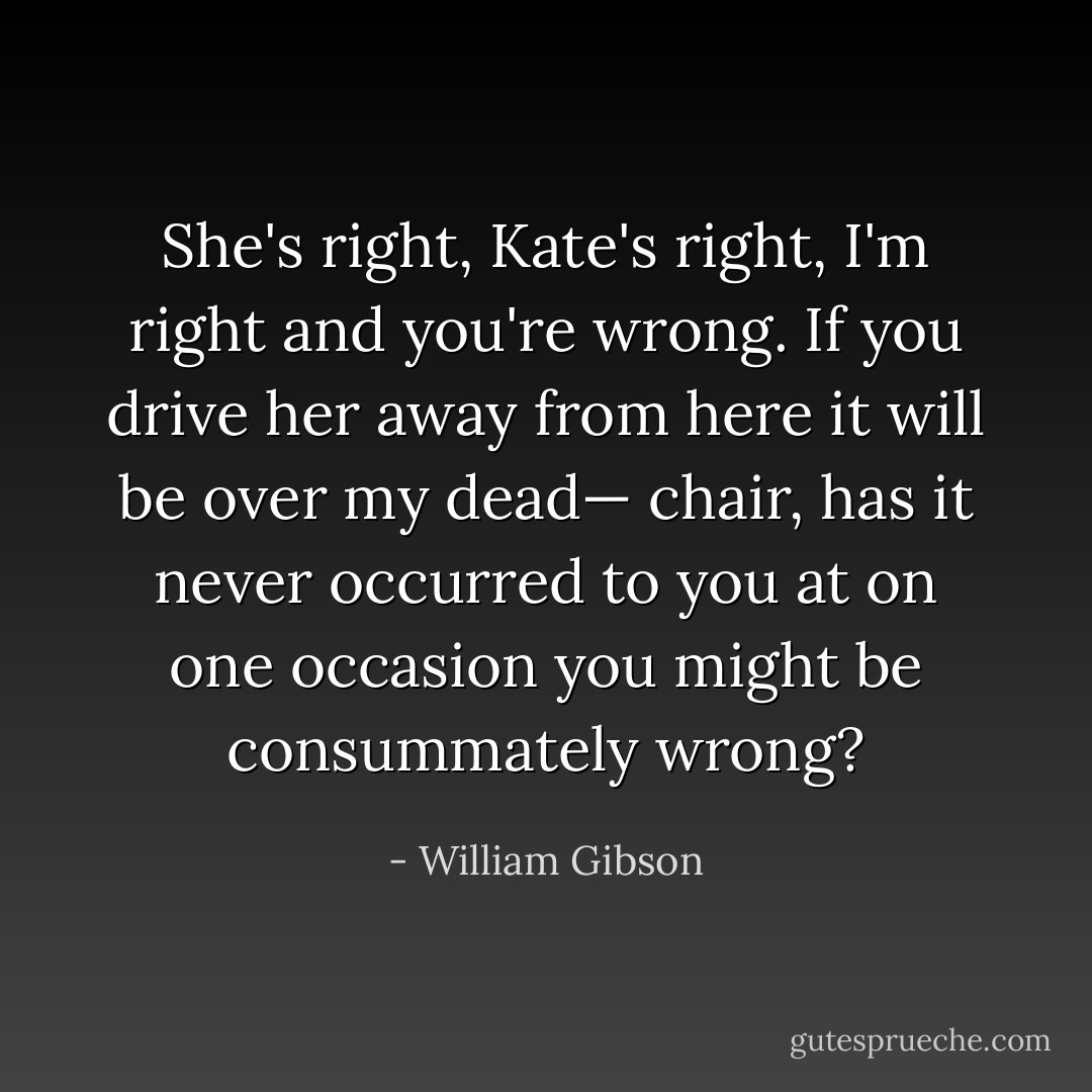 She's right, Kate's right, I'm right and you're wrong. If you drive her away from here it will be over my dead— chair, has it never occurred to you at on one occasion you might be consummately wrong? - William Gibson