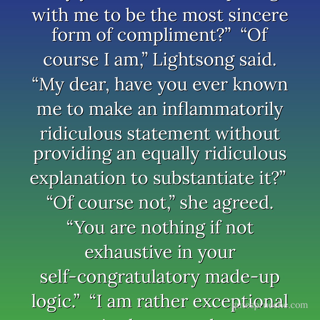 And are you going to explain why you consider competing with me to be the most sincere form of compliment?” <br />“Of course I am,” Lightsong said. “My dear, have you ever known me to make an inflammatorily ridiculous statement without providing an equally ridiculous explanation to substantiate it?” <br />“Of course not,” she agreed. “You are nothing if not exhaustive in your self-congratulatory made-up logic.” <br />“I am rather exceptional in that regard. - Brandon Sanderson