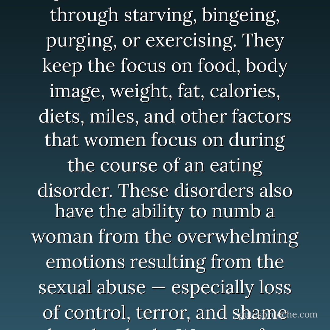 Culture alone cannot explain the phenomena of such high rates of eating disorders. <br />Eating disorders are complex, but what they all seem to have in common is the ability to distract women from the memories, sensations, and experience of the sexual abuse through starving, bingeing, purging, or exercising. They keep the focus on food, body image, weight, fat, calories, diets, miles, and other factors that women focus on during the course of an eating disorder. These disorders also have the ability to numb a woman from the overwhelming emotions resulting from the sexual abuse — especially loss of control, terror, and shame about her body. Women often have a combination of eating disorders in in their history. Some women are anorexic during one period of their life, bulimic during another, and compulsive eaters at yet another stage. - Karen A. Duncan
