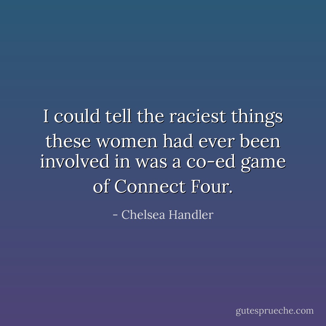 I could tell the raciest things these women had ever been involved in was a co-ed game of Connect Four. - Chelsea Handler