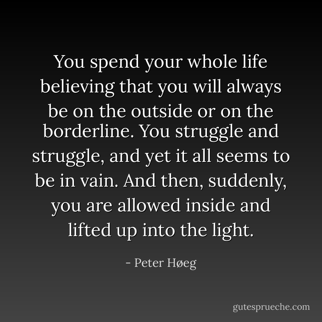 You spend your whole life believing that you will always be on the outside or on the borderline. You struggle and struggle, and yet it all seems to be in vain. And then, suddenly, you are allowed inside and lifted up into the light. - Peter Høeg