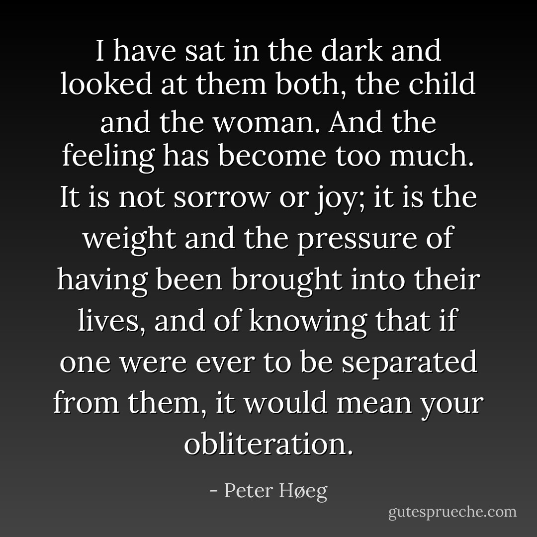 I have sat in the dark and looked at them both, the child and the woman. And the feeling has become too much. It is not sorrow or joy; it is the weight and the pressure of having been brought into their lives, and of knowing that if one were ever to be separated from them, it would mean your obliteration. - Peter Høeg