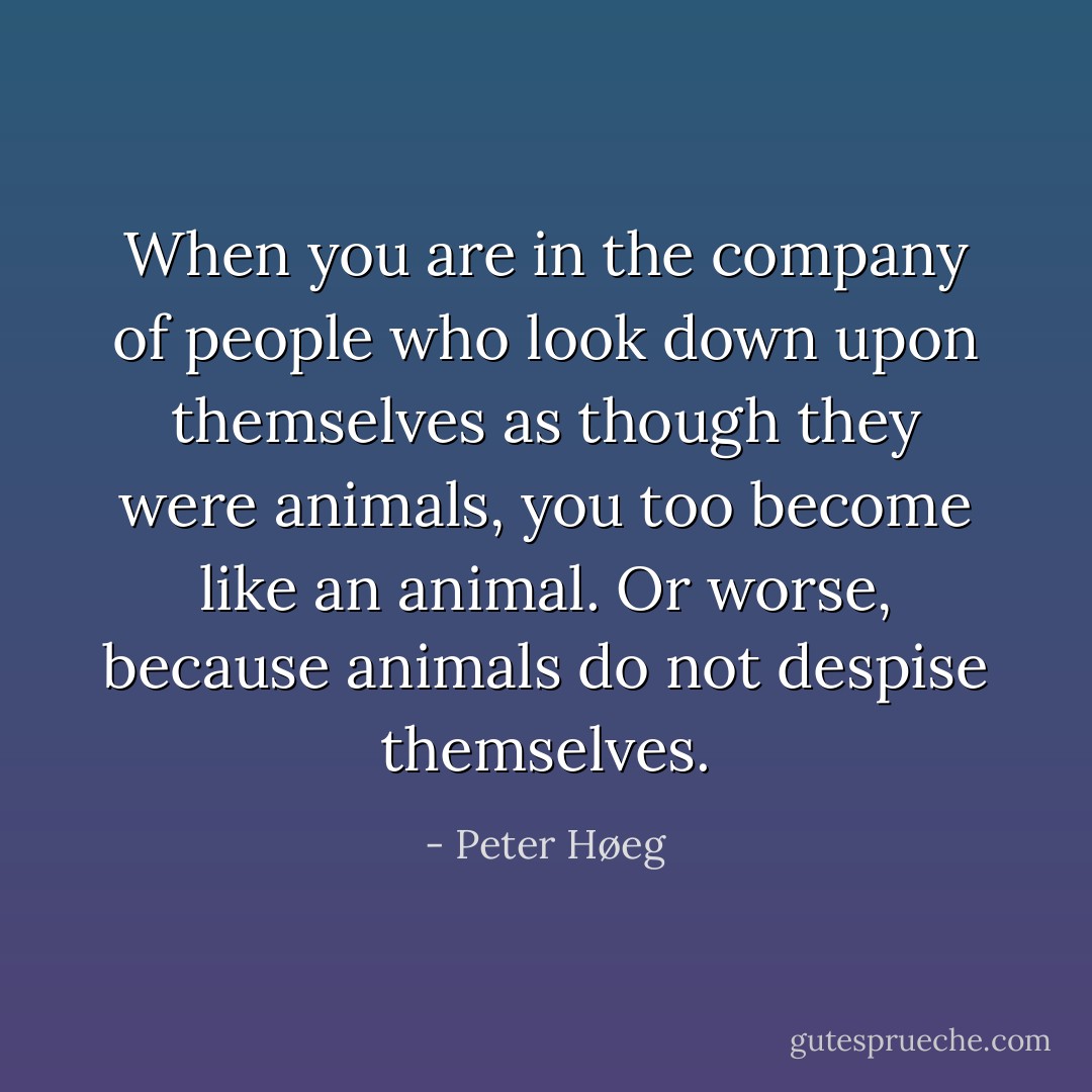 When you are in the company of people who look down upon themselves as though they were animals, you too become like an animal. Or worse, because animals do not despise themselves. - Peter Høeg