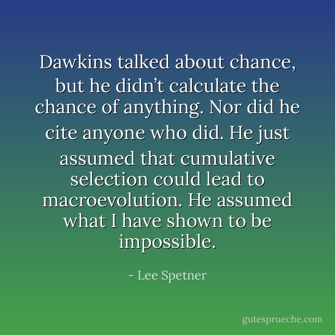 Dawkins talked about chance, but he didn’t calculate the chance of anything. Nor did he cite anyone who did. He just assumed that cumulative selection could lead to macroevolution. He assumed what I have shown to be impossible. - Lee Spetner