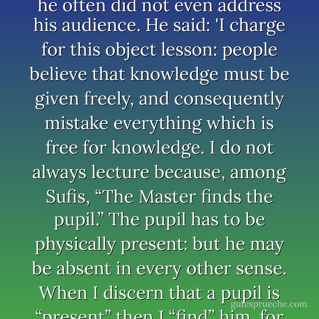 The Seeking of the Master. Musa Najib was asked why he charged a fee from those who came to his sessions; and why he often did not even address his audience. He said: 'I charge for this object lesson: people believe that knowledge must be given freely, and consequently mistake everything which is free for knowledge. I do not always lecture because, among Sufis, “The Master finds the pupil.” The pupil has to be physically present: but he may be absent in every other sense. When I discern that a pupil is “present” then I “find” him, for then his inner call is audible to me, even if it is silent to him.' 'Seek and you will be found. - Idries Shah