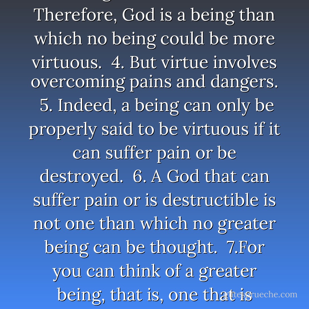 1. God is (by definition) a being than which no greater being can be thought.<br /><br />2. Greatness includes greatness of virtue.<br /><br />3. Therefore, God is a being than which no being could be more virtuous.<br /><br />4. But virtue involves overcoming pains and dangers.<br /><br />5. Indeed, a being can only be properly said to be virtuous if it can suffer pain or be destroyed.<br /><br />6. A God that can suffer pain or is destructible is not one than which no greater being can be thought.<br /><br />7.For you can think of a greater being, that is, one that is nonsuffering and indestructible.<br /><br />8. Therefore, God does not exist. - Douglas N. Walton