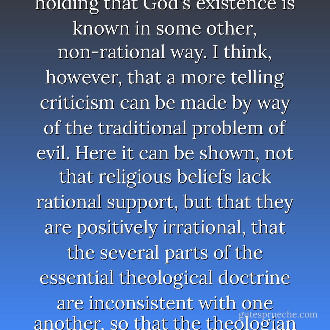 The traditional arguments for the existence of God have been fairly thoroughly criticised by philosophers. But the theologian can, if he wishes, accept this criticism. He can admit that no rational proof of God's existence is possible. And he can still retain all that is essential to his position, by holding that God's existence is known in some other, non-rational way. I think, however, that a more telling criticism can be made by way of the traditional problem of evil. Here it can be shown, not that religious beliefs lack rational support, but that they are positively irrational, that the several parts of the essential theological doctrine are inconsistent with one another, so that the theologian can maintain his position as a whole only by a much more extreme rejection of reason than in the former case. He must now be prepared to believe, not merely what cannot be proved, but what can be disproved from other beliefs that he also holds. - J.L. Mackie