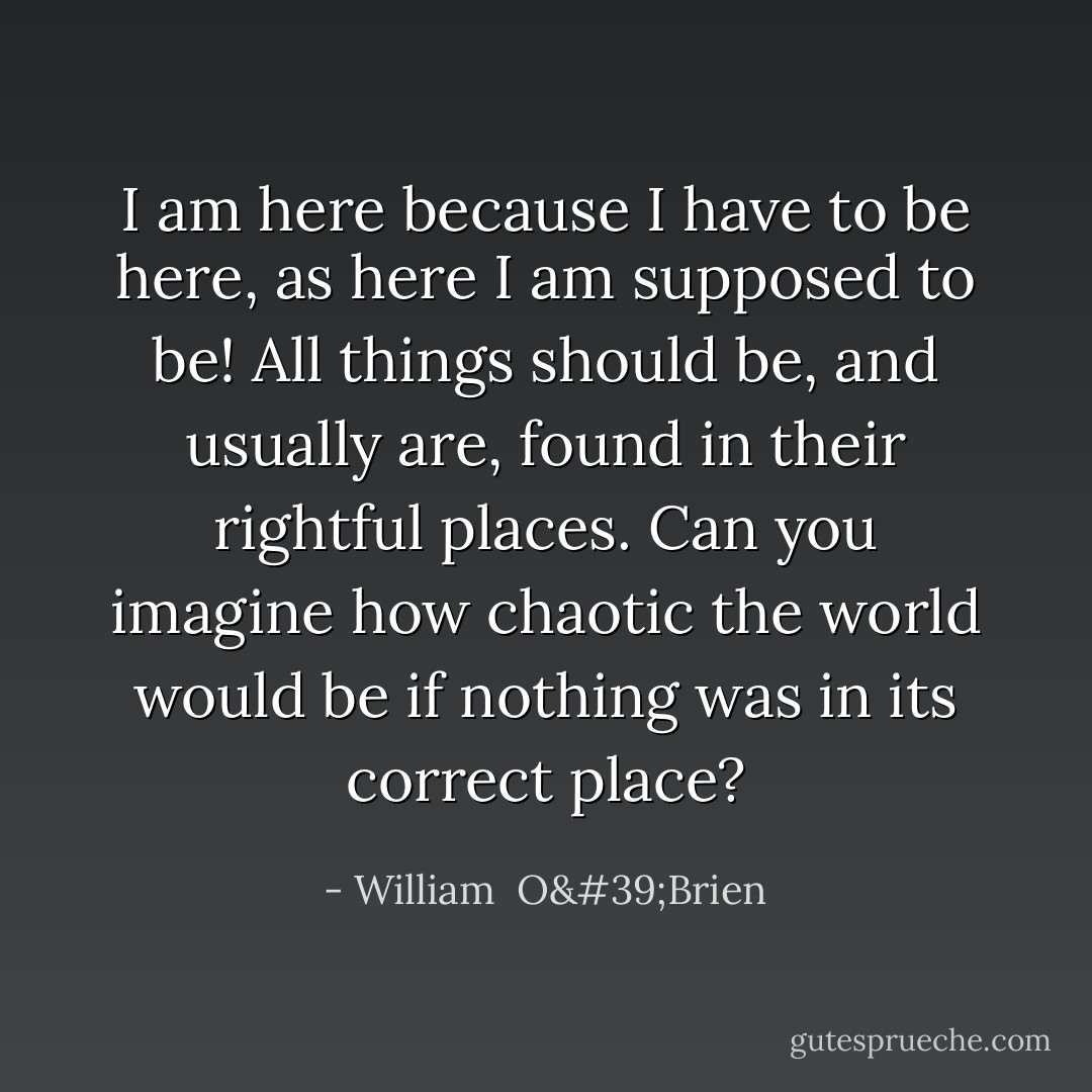 I am here because I have to be here, as here I am supposed to be! All things should be, and usually are, found in their rightful places. Can you imagine how chaotic the world would be if nothing was in its correct place? - William  O'Brien