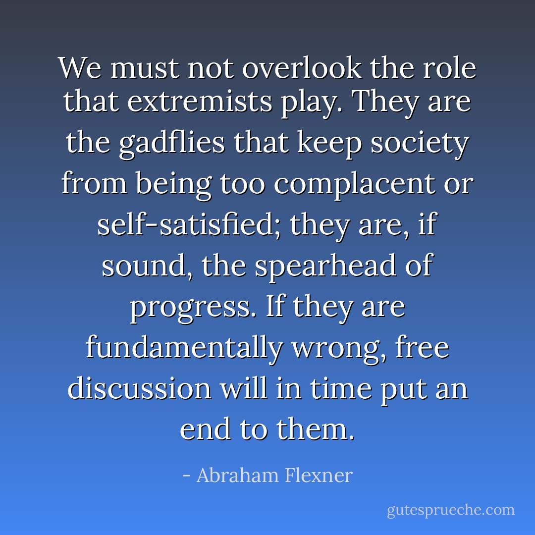 We must not overlook the role that extremists play. They are the gadflies that keep society from being too complacent or self-satisfied; they are, if sound, the spearhead of progress. If they are fundamentally wrong, free discussion will in time put an end to them. - Abraham Flexner