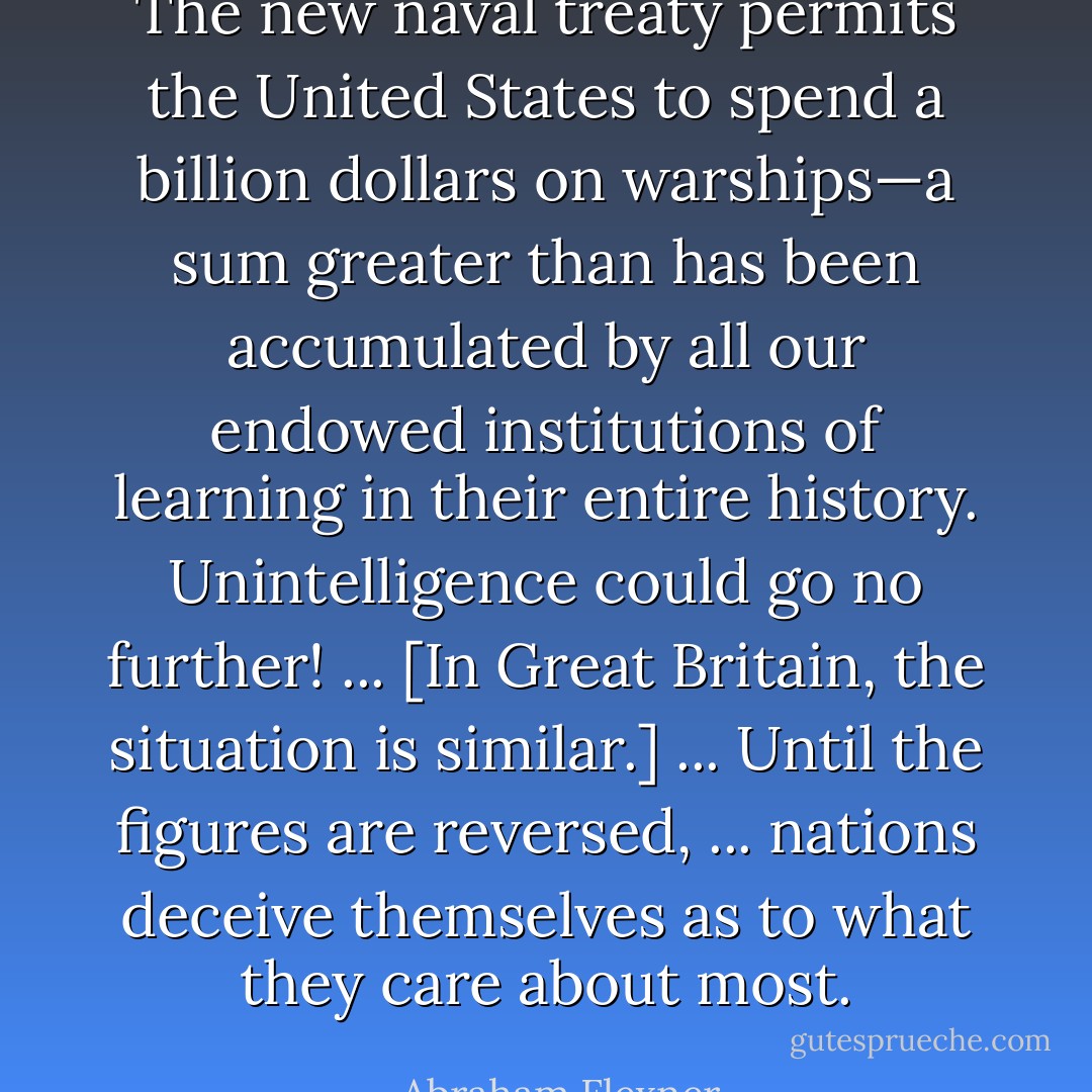 The new naval treaty permits the United States to spend a billion dollars on warships—a sum greater than has been accumulated by all our endowed institutions of learning in their entire history. Unintelligence could go no further! ... [In Great Britain, the situation is similar.] ... Until the figures are reversed, ... nations deceive themselves as to what they care about most. - Abraham Flexner