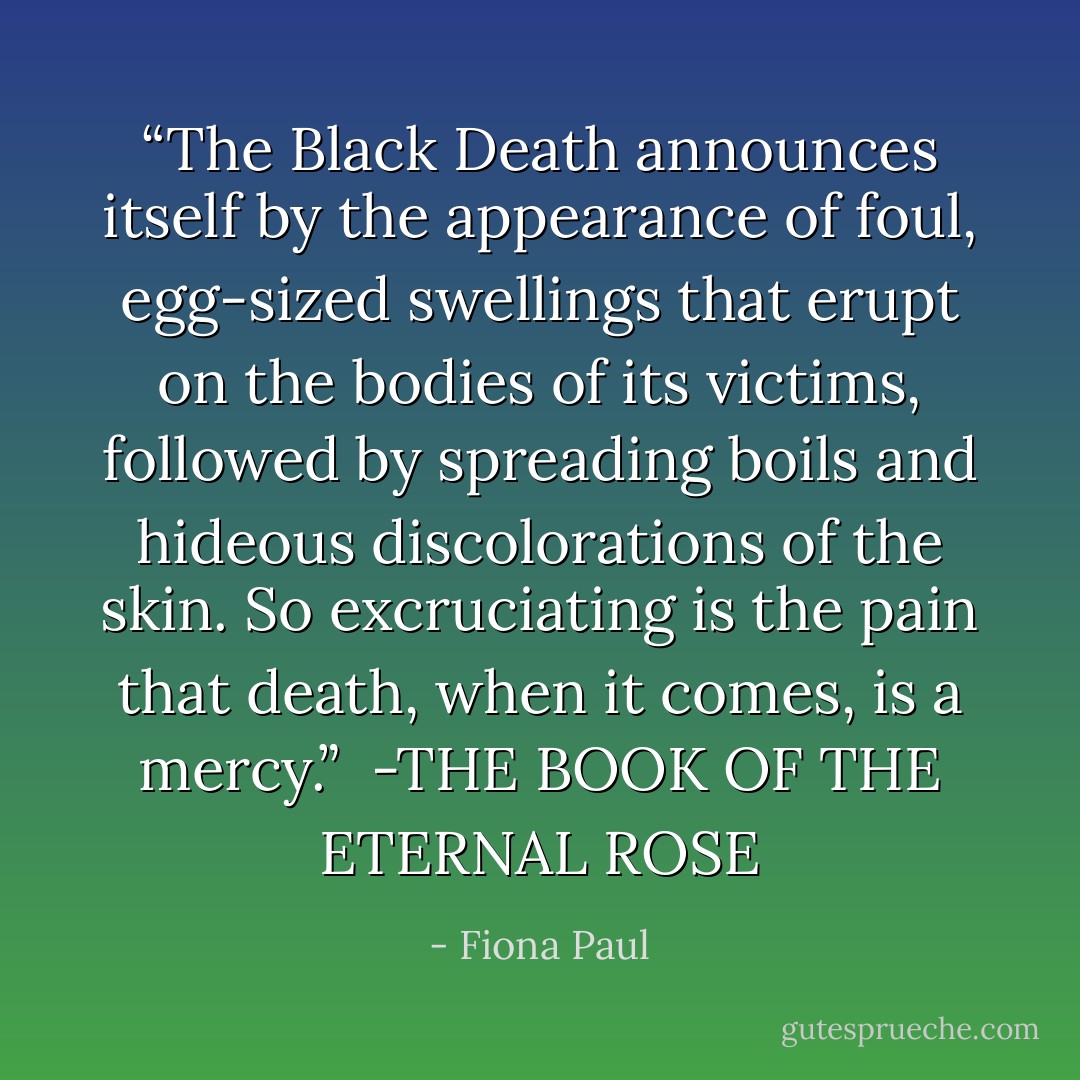 <i>“The Black Death announces<br />itself by the appearance of foul,<br />egg-sized swellings that erupt<br />on the bodies of its victims,<br />followed by spreading boils<br />and hideous discolorations of the skin.<br />So excruciating is the pain<br />that death, when it comes, is a mercy.”</i><br /><br />-THE BOOK OF THE ETERNAL ROSE - Fiona Paul