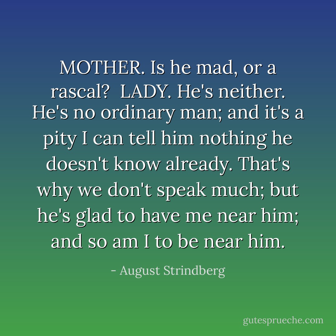 MOTHER. Is he mad, or a rascal?<br /><br />LADY. He's neither. He's no ordinary man; and it's a pity I can tell him nothing he doesn't know already. That's why we don't speak much; but he's glad to have me near him; and so am I to be near him. - August Strindberg