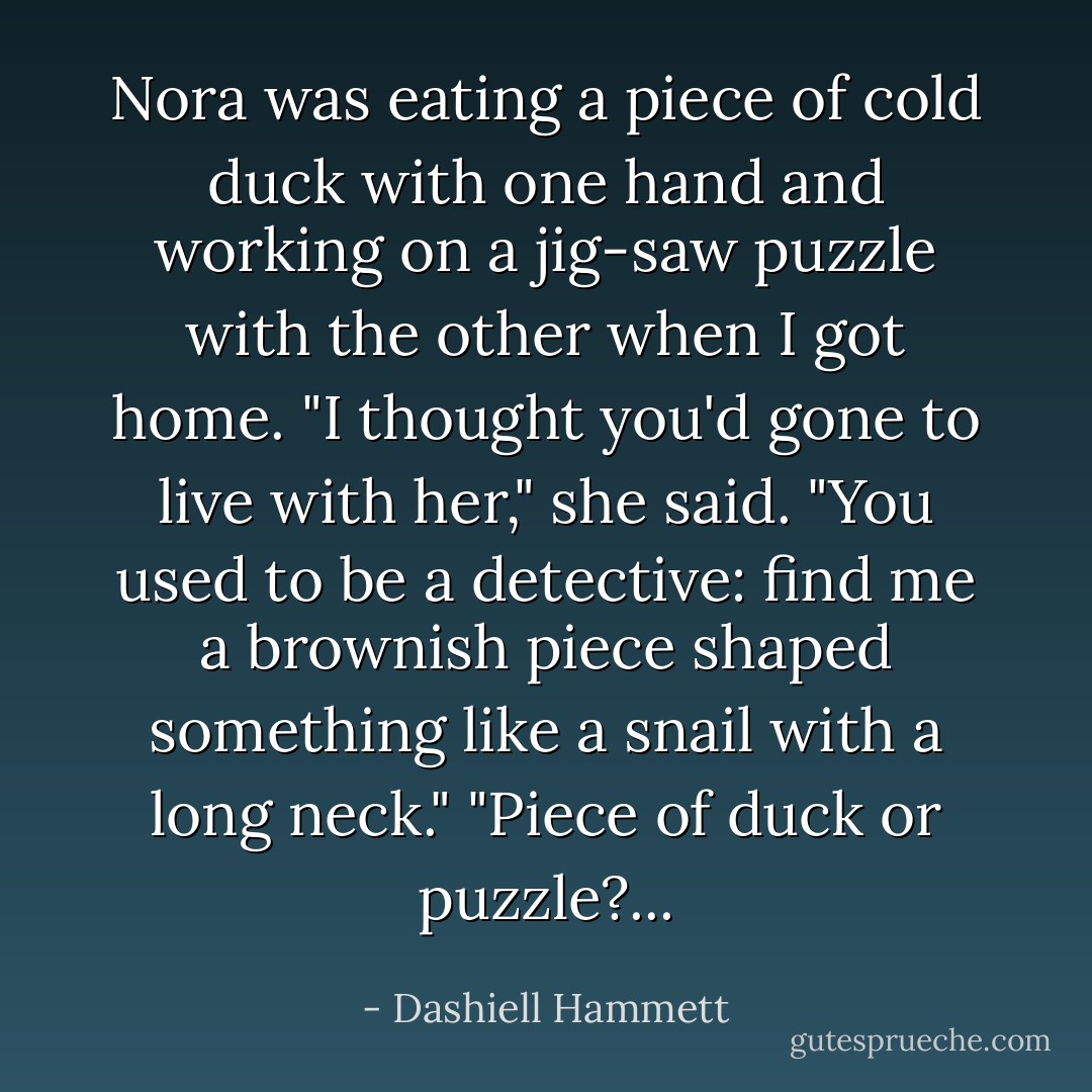 Nora was eating a piece of cold duck with one hand and working on a jig-saw puzzle with the other when I got home.<br />"I thought you'd gone to live with her," she said. "You used to be a detective: find me a brownish piece shaped something like a snail with a long neck."<br />"Piece of duck or puzzle?... - Dashiell Hammett
