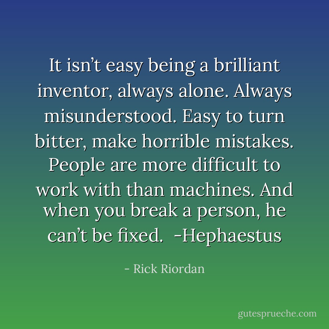 It isn’t easy being a brilliant inventor, always alone. Always misunderstood. Easy to turn bitter, make horrible mistakes. People are more difficult to work with than machines. And when you break a person, he can’t be fixed.<br /><br />-Hephaestus - Rick Riordan