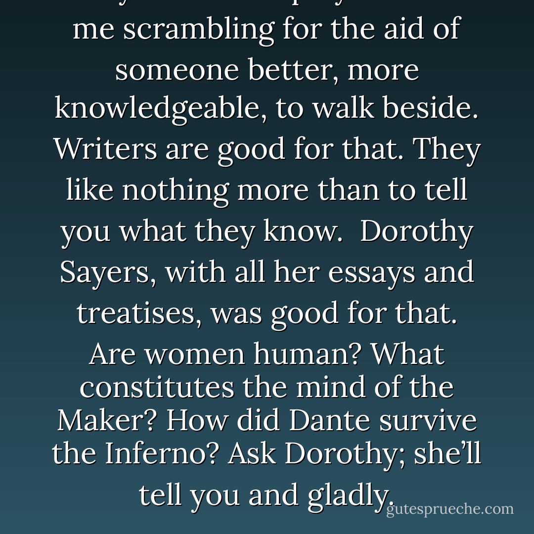 Only seconds slip by without me scrambling for the aid of someone better, more knowledgeable, to walk beside. Writers are good for that. They like nothing more than to tell you what they know. <br />Dorothy Sayers, with all her essays and treatises, was good for that. Are women human? What constitutes the mind of the Maker? How did Dante survive the Inferno? Ask Dorothy; she’ll tell you and gladly. - Chila Woychik