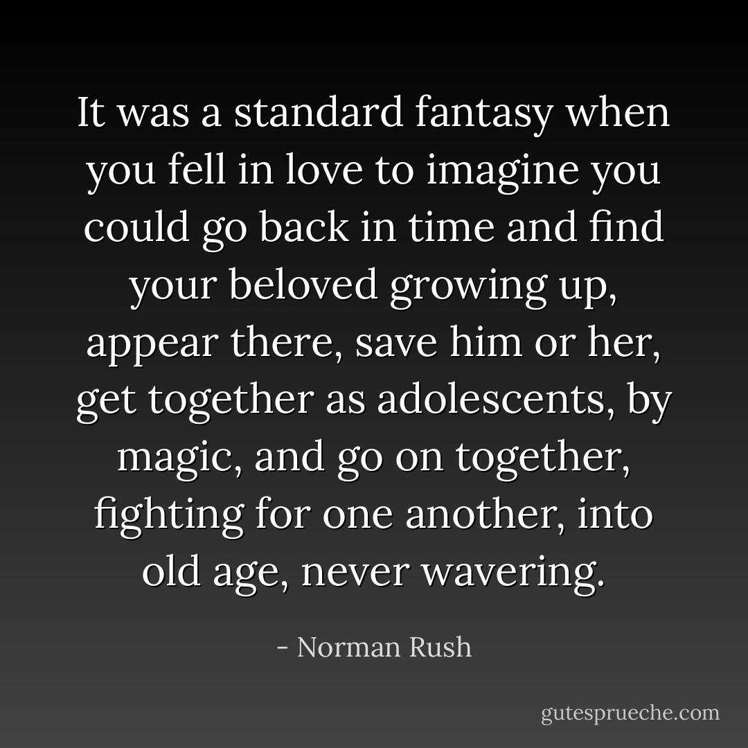 It was a standard fantasy when you fell in love to imagine you could go back in time and find your beloved growing up, appear there, save him or her, get together as adolescents, by magic, and go on together, fighting for one another, into old age, never wavering. - Norman Rush