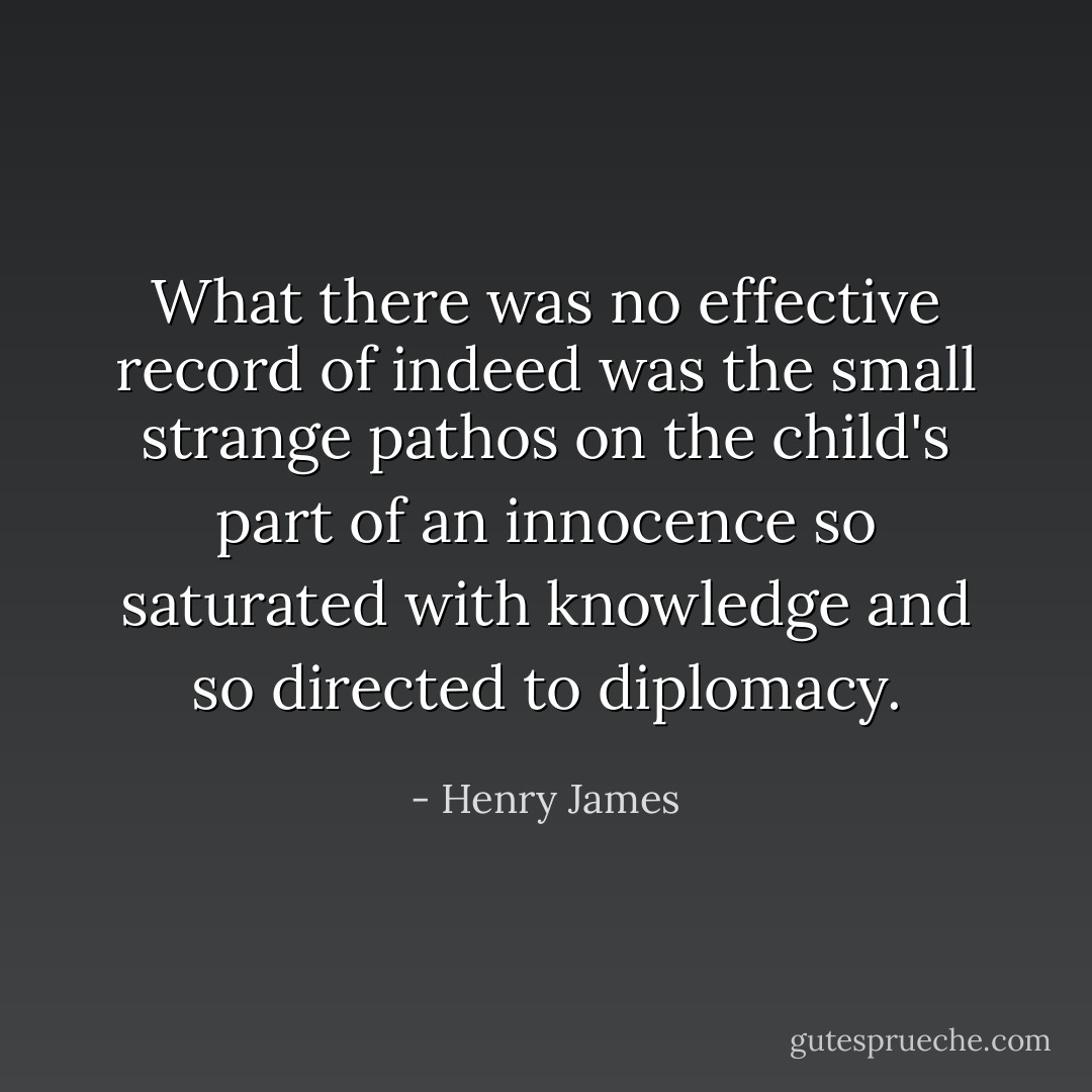 What there was no effective record of indeed was the small strange pathos on the child's part of an innocence so saturated with knowledge and so directed to diplomacy. - Henry James