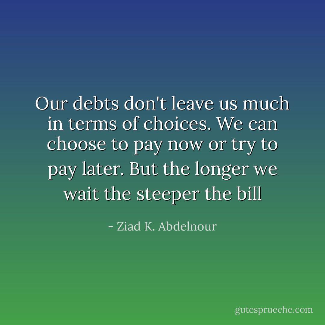 Our debts don't leave us much in terms of choices. We can choose to pay now or try to pay later. But the longer we wait the steeper the bill - Ziad K. Abdelnour