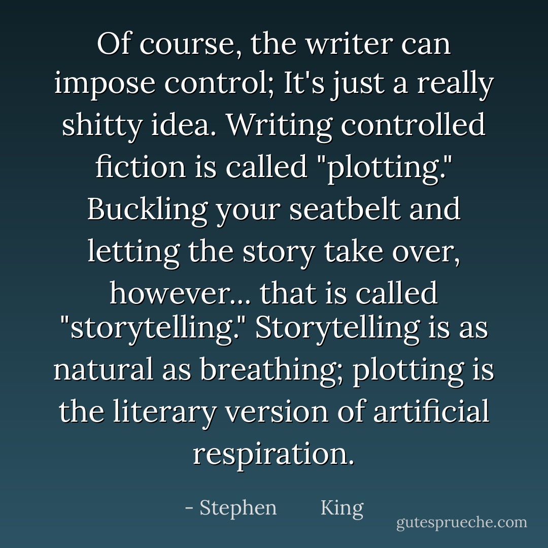 Of course, the writer <i>can</i> impose control; It's just a really shitty idea. Writing controlled fiction is called "plotting." Buckling your seatbelt and letting the story take over, however... that is called "storytelling." Storytelling is as natural as breathing; plotting is the literary version of artificial respiration. - Stephen        King