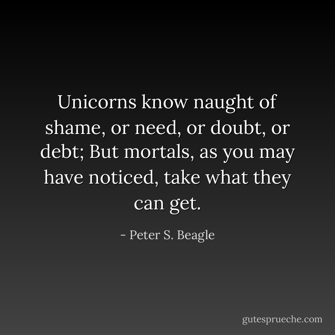 Unicorns know naught of shame, or need, or doubt, or debt;<br />But mortals, as you may have noticed, take what they can get. - Peter S. Beagle