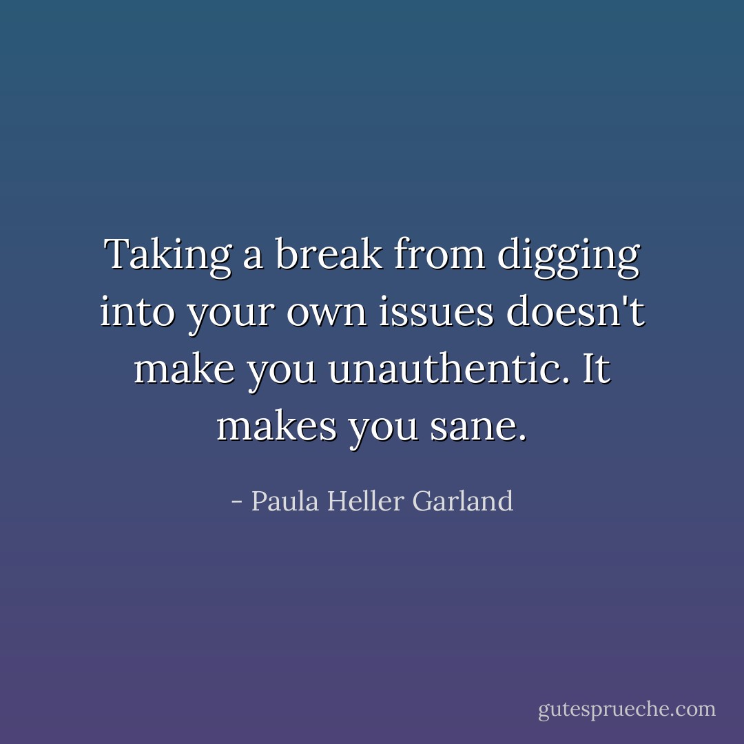 Taking a break from digging into your own issues doesn't make you unauthentic. It makes you sane. - Paula Heller Garland