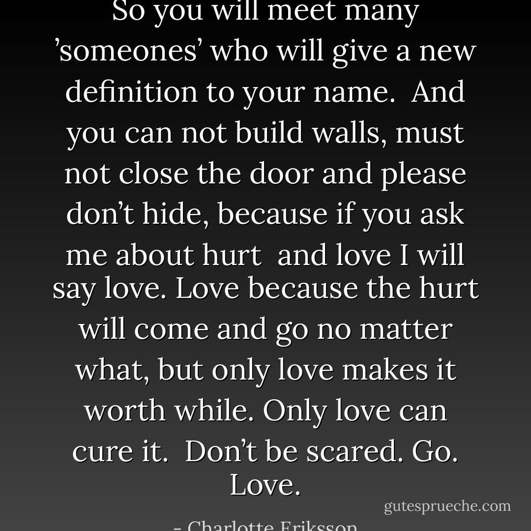 So you will meet many ’someones’ who will give a new definition to your name. <br />And you can not build walls, must not close the door and please don’t hide,<br />because if you ask me about hurt<br /> and love<br />I will say love. Love because the hurt will come and go no matter what, but only love makes it worth while. Only love can cure it.<br /> Don’t be scared. Go. Love. - Charlotte Eriksson