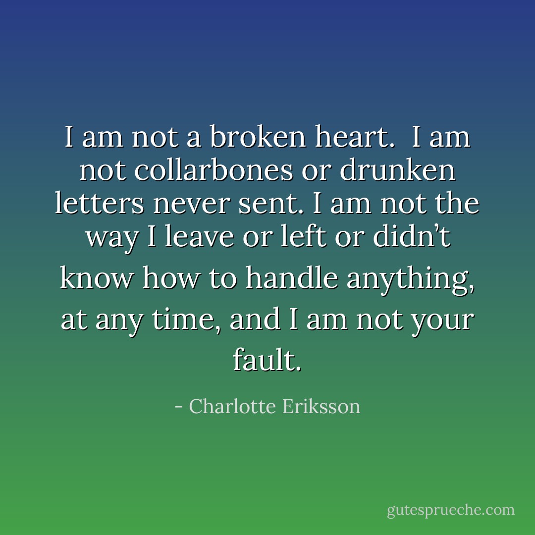 I am not a broken heart. <br />I am not collarbones or drunken letters never sent. I am not the way I leave or left or didn’t know how to handle anything,<br />at any time,<br />and I am not your fault. - Charlotte Eriksson
