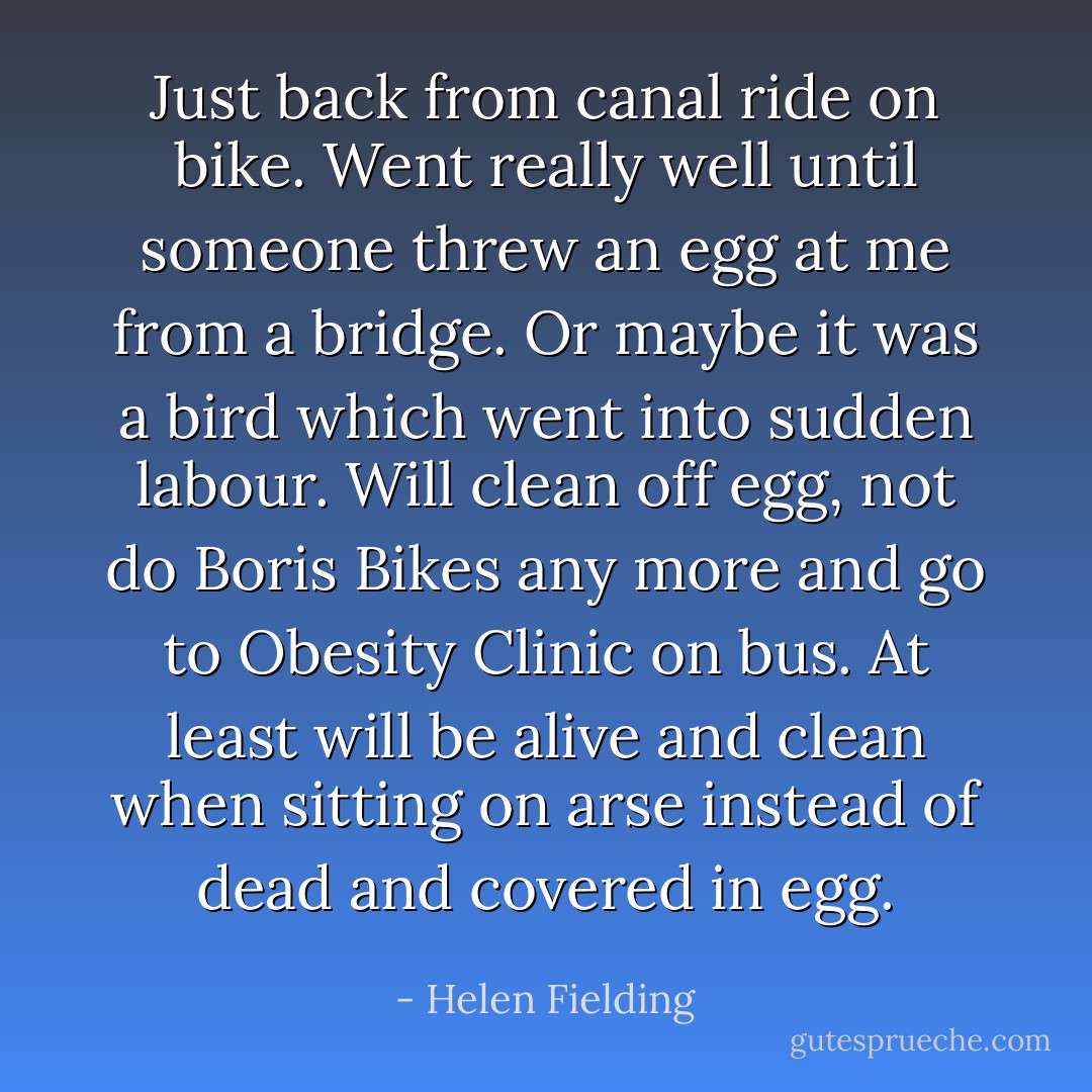 Just back from canal ride on bike. Went really well until someone threw an egg at me from a bridge. Or maybe it was a bird which went into sudden labour. Will clean off egg, not do Boris Bikes any more and go to Obesity Clinic on bus. At least will be alive and clean when sitting on arse instead of dead and covered in egg. - Helen Fielding