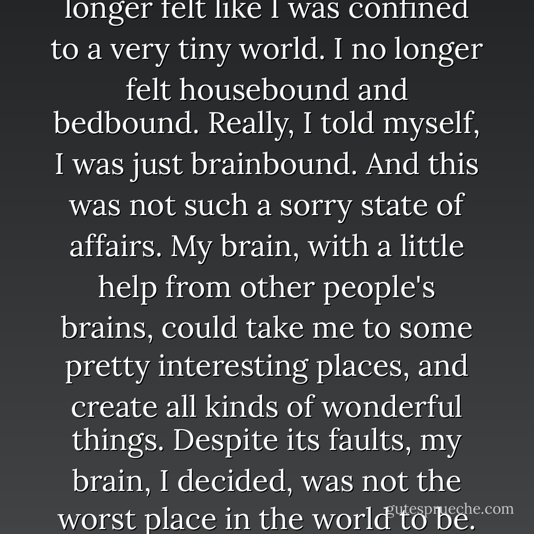 When I read these books, I no longer felt like I was confined to a very tiny world. I no longer felt housebound and bedbound. Really, I told myself, I was just brainbound. And this was not such a sorry state of affairs. My brain, with a little help from other people's brains, could take me to some pretty interesting places, and create all kinds of wonderful things. Despite its faults, my brain, I decided, was not the worst place in the world to be. - Gavin Extence