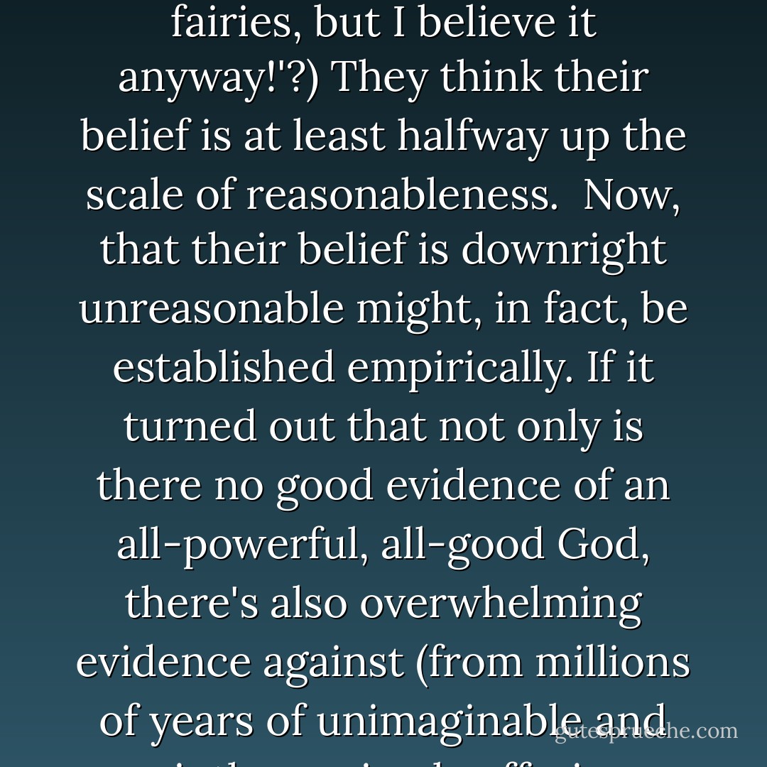 Reasonableness is a matter of degree. Beliefs can be very reasonable (Japan exists), fairly reasonable (quarks exist), not unreasonable (there's intelligent life on other planets) or downright unreasonable (fairies exist).<br /><br />There's a scale of reasonableness, if you like, with very reasonable beliefs near the top and deeply unreasonable ones towards the bottom. Notice a belief can be very high up the scale, yet still be open to some doubt. And even when a belief is low down, we can still acknowledge the remote possibility it might be true.<br /><br />How reasonable is the belief that God exists? Atheists typically think it very unreasonable. Very low on the scale. But most religious people say it is at least not unreasonable (have you ever met a Christian who said 'Hey, belief in God is no more reasonable than belief in fairies, but I believe it anyway!'?) They think their belief is at least halfway up the scale of reasonableness.<br /><br />Now, that their belief is downright unreasonable might, in fact, be established empirically. If it turned out that not only is there no good evidence of an all-powerful, all-good God, there's also overwhelming evidence against (from millions of years of unimaginable and pointless animal suffering, including several mass extinctions - to thousands of children being crushed to death or buried alive in Pakistan earthquake, etc. etc. etc.) then it could be empirically confirmed that there's no God.<br /><br />Would this constitute a 'proof' that there's no God? Depends what you mean by 'proof'. Personally I think these sorts of consideration do establish beyond any reasonable doubt that there is no all-powerful all-good God. So we can, in this sense, prove there's no God.<br /><br />Yet all the people quoted in my last blog say you cannot 'scientifically' prove or disprove God's existence. If they mean prove beyond any doubt they are right. But then hardly anything is provable in that sense, not even the non-existence of fairies. - Stephen Law