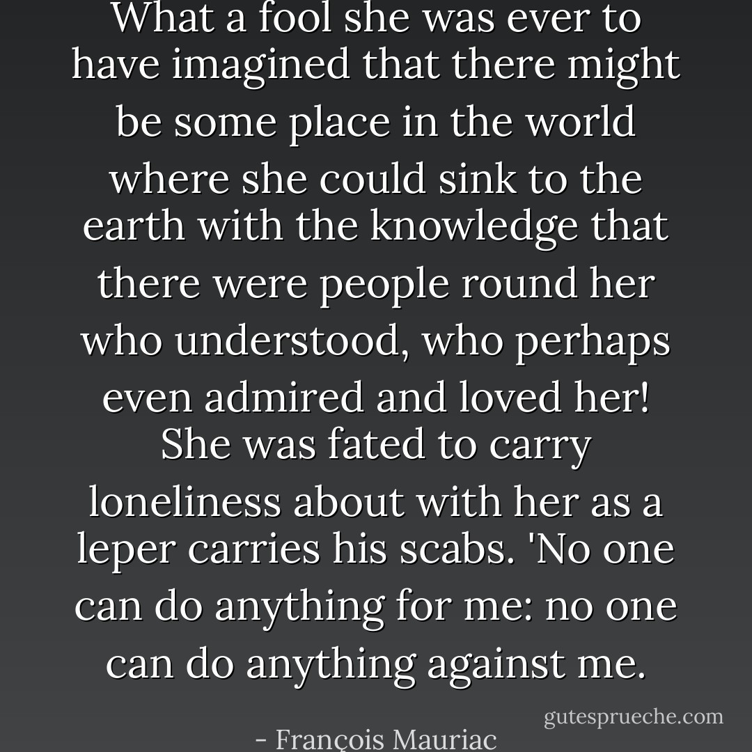 What a fool she was ever to have imagined that there might be some place in the world where she could sink to the earth with the knowledge that there were people round her who understood, who perhaps even admired and loved her! She was fated to carry loneliness about with her as a leper carries his scabs. 'No one can do anything for me: no one can do anything against me. - François Mauriac