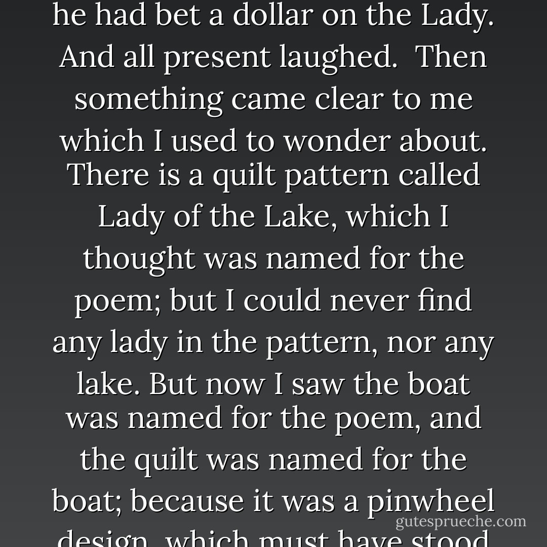 One young fellow pointed to another steamer in the distance, and said it was the Lady of the Lake, a United States vessel which until recently was thought to be the fastest boat on the Lake; but she had just lost a trial-of-speed race to the new Royal Mail Standard boat, the Eclipse, which outran her by four minutes and a half. And I said didn't that make him proud, and he said no, because he had bet a dollar on the Lady. And all present laughed.<br /><br />Then something came clear to me which I used to wonder about. There is a quilt pattern called Lady of the Lake, which I thought was named for the poem; but I could never find any lady in the pattern, nor any lake. But now I saw the boat was named for the poem, and the quilt was named for the boat; because it was a pinwheel design, which must have stood for the paddle going around. And I thought that things did make sense, and did have a design to them, if only you pondered them long enough. And so perhaps might be with recent events, which at the moment seemed to me entirely senseless; and finding out the reason for the quilt pattern was a lesson to me, to have faith. - Margaret Atwood