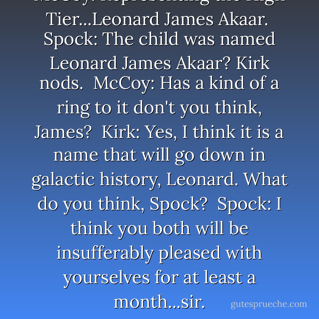 McCoy: Representing the High Tier...Leonard James Akaar.<br /><br />Spock: The child was named Leonard James Akaar? Kirk nods.<br /><br />McCoy: Has a kind of a ring to it don't you think, James?<br /><br />Kirk: Yes, I think it is a name that will go down in galactic history, Leonard. What do you think, Spock?<br /><br />Spock: I think you both will be insufferably pleased with yourselves for at least a month...sir. - D.C. Fontana