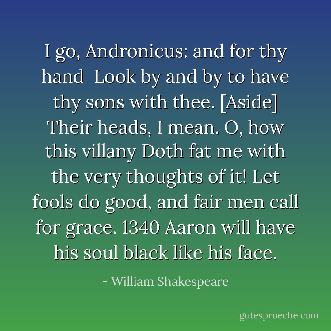 I go, Andronicus: and for thy hand <br />Look by and by to have thy sons with thee.<br />[Aside]<br />Their heads, I mean. O, how this villany<br />Doth fat me with the very thoughts of it!<br />Let fools do good, and fair men call for grace. 1340<br />Aaron will have his soul black like his face. - William Shakespeare