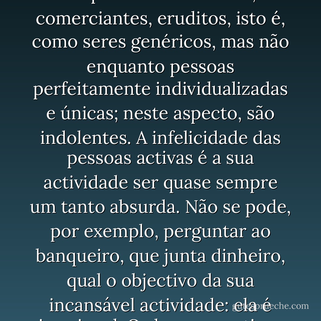 Aos activos falta, habitualmente, a actividade superior: refiro-me à individual. Eles são activos enquanto funcionários, comerciantes, eruditos, isto é, como seres genéricos, mas não enquanto pessoas perfeitamente individualizadas e únicas; neste aspecto, são indolentes. A infelicidade das pessoas activas é a sua actividade ser quase sempre um tanto absurda. Não se pode, por exemplo, perguntar ao banqueiro, que junta dinheiro, qual o objectivo da sua incansável actividade: ela é irracional. Os homens activos rebolam como rebola a pedra, em conformidade com a estupidez da mecânica. - Friedrich Nietzsche