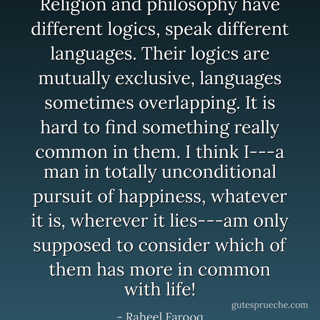 Religion and philosophy have different logics, speak different languages. Their logics are mutually exclusive, languages sometimes overlapping. It is hard to find something really common in them. I think I---a man in totally unconditional pursuit of happiness, whatever it is, wherever it lies---am only supposed to consider which of them has more in common with life! - Raheel Farooq