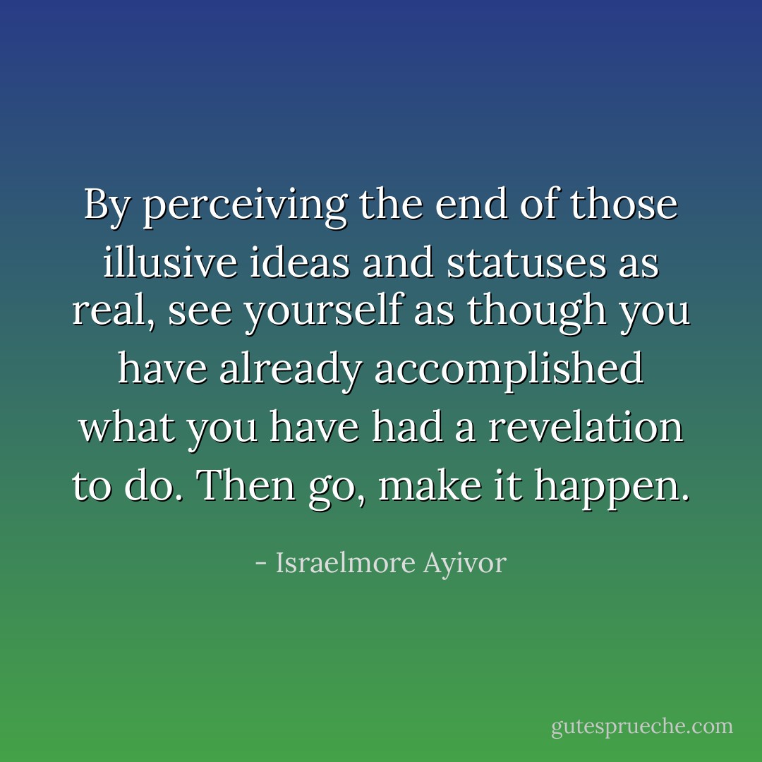 By perceiving the end of those illusive ideas and statuses as real, see yourself as though you have already accomplished what you have had a revelation to do. Then go, make it happen. - Israelmore Ayivor