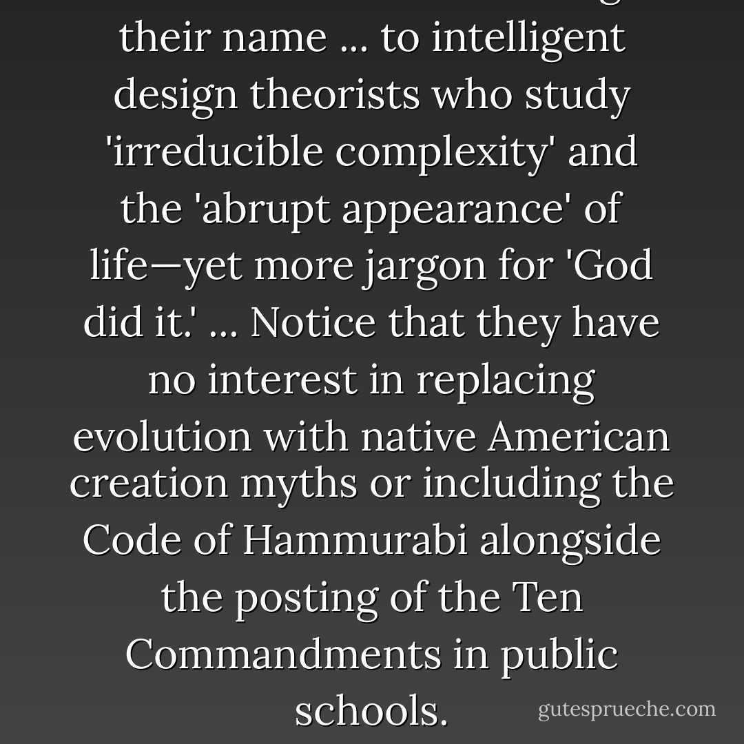 Creationists have also changed their name ... to intelligent design theorists who study 'irreducible complexity' and the 'abrupt appearance' of life—yet more jargon for 'God did it.' ... Notice that they have no interest in replacing evolution with native American creation myths or including the Code of Hammurabi alongside the posting of the Ten Commandments in public schools. - Michael Shermer