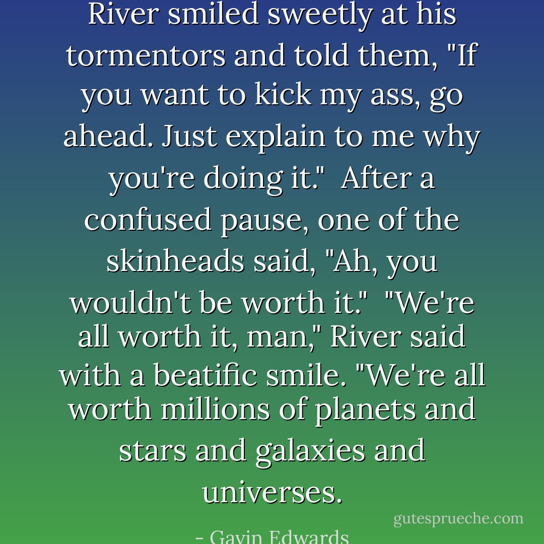 River smiled sweetly at his tormentors and told them, "If you want to kick my ass, go ahead. Just explain to me why you're doing it."<br /><br />After a confused pause, one of the skinheads said, "Ah, you wouldn't be worth it."<br /><br />"We're all worth it, man," River said with a beatific smile. "We're all worth millions of planets and stars and galaxies and universes. - Gavin Edwards