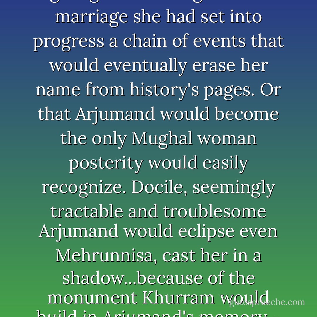 But Mehrunnisa did not know then, would never know, by giving her blessings to this marriage she had set into progress a chain of events that would eventually erase her name from history's pages. Or that Arjumand would become the only Mughal woman posterity would easily recognize. Docile, seemingly tractable and troublesome Arjumand would eclipse even Mehrunnisa, cast her in a shadow...because of the monument Khurram would build in Arjumand's memory - the Taj Mahal. - Indu Sundaresan