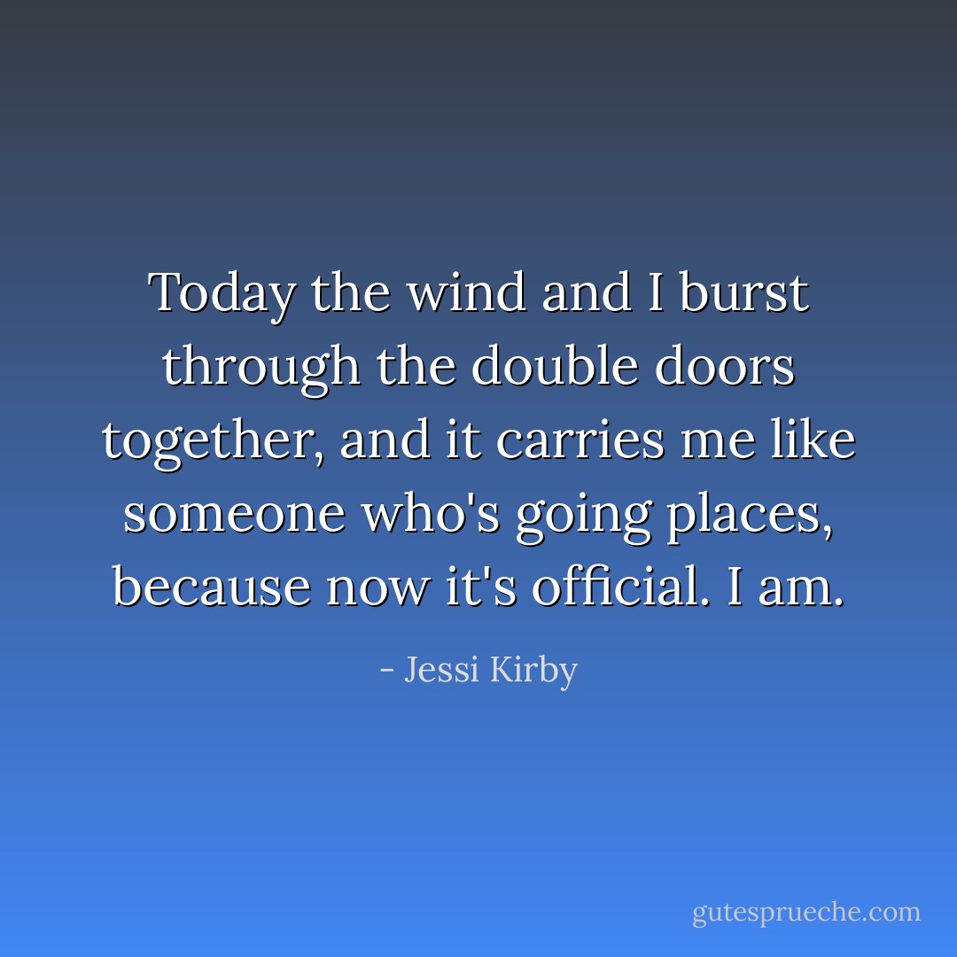 Today the wind and I burst through the double doors together, and it carries me like someone who's going places, because now it's official. I am. - Jessi Kirby