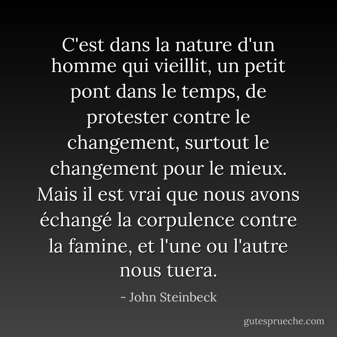 C'est dans la nature d'un homme qui vieillit, un petit pont dans le temps, de protester contre le changement, surtout le changement pour le mieux. Mais il est vrai que nous avons échangé la corpulence contre la famine, et l'une ou l'autre nous tuera. - John Steinbeck
