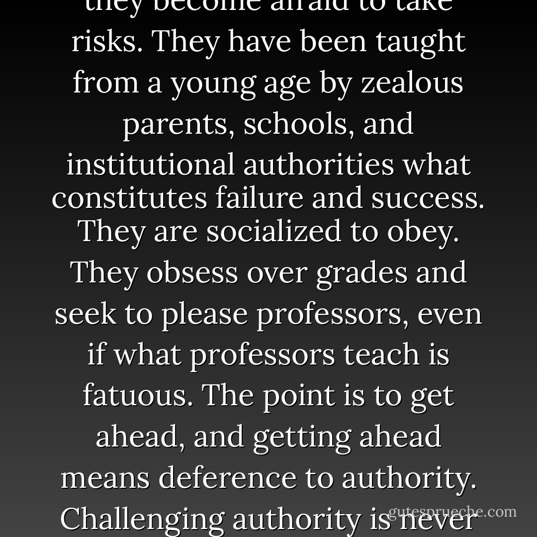 Most of these students are so conditioned to success that they become afraid to take risks. They have been taught from a young age by zealous parents, schools, and institutional authorities what constitutes failure and success. They are socialized to obey. They obsess over grades and seek to please professors, even if what professors teach is fatuous. The point is to get ahead, and getting ahead means deference to authority. Challenging authority is never a career advancer. - Chris Hedges